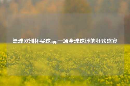 篮球欧洲杯买球app一场全球球迷的狂欢盛宴